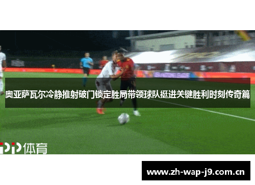 奥亚萨瓦尔冷静推射破门锁定胜局带领球队挺进关键胜利时刻传奇篇